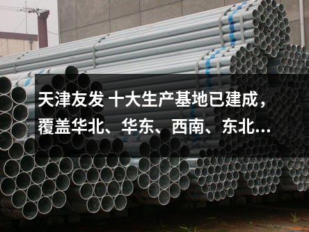 天津友發 十大生產基地已建成，覆蓋華北、華東、西南、東北等區域