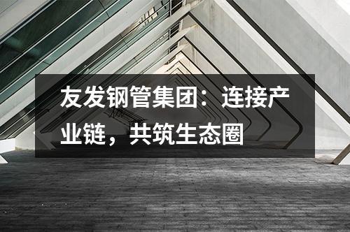 友發鋼管集團:連接產業鏈,共筑生態圈